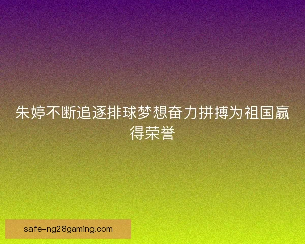朱婷不断追逐排球梦想奋力拼搏为祖国赢得荣誉